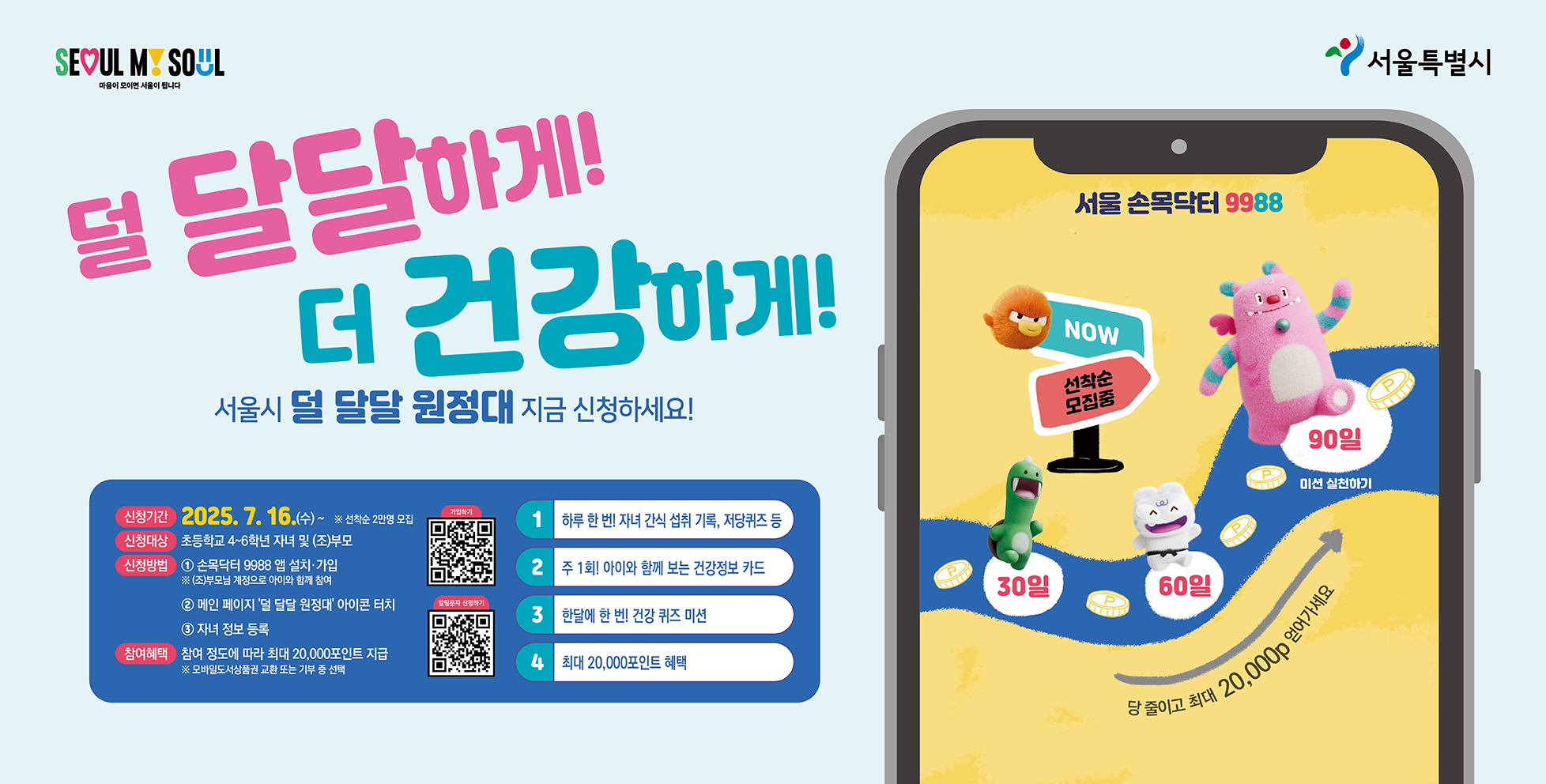 덜 달달하게! 더 건강하게!
서울시 덜 달달 원정대 지금 신청하세요!
신청기간 2025.7.16.(수), 선착순 2만명 모집
신청대상 초등학생 4~6학년 자녀 및 (조)부모
신청방법 1. 손목닥터 9988 앱 설치 가입, (조)부모님 계정으로 아이와 함께 참여 2. 메인 페이지 &#39;덜 달달 원정대&#39; 아이콘 터치, 3. 자녀정도 등록
참여혜택 참여정도에 따라 최대 20,000포인트 지급, 모바일도서상품권 교환 또는 기부 중 선택
