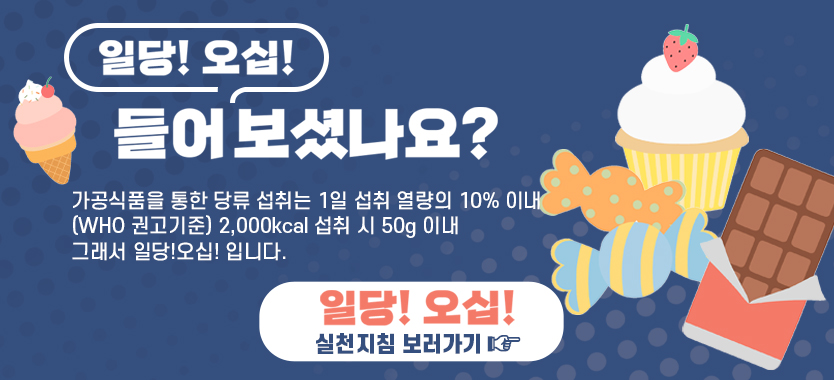 일당! 오십!
들어보셨나요?
가공식품을 통한 당류 섭취는 1일 섭취 열량의 10% 이내
(WHO 권고기준) 2,000kcal 섭취 시 50g 이내
그래서 일당!오십! 입니다.
일당! 오십!
실천지침 보러가기