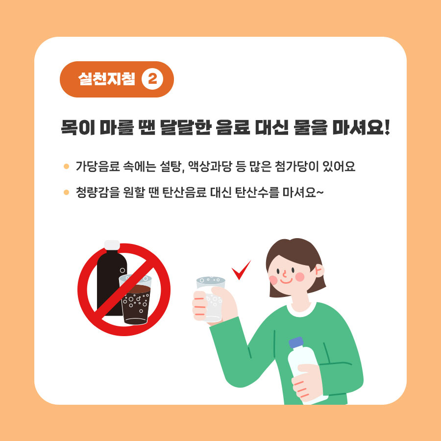 실천지첨2: 목이 마를 땐 달달한 음료 대신 물을 마셔요! 가당음료 속에는 설탕, 액상과당 등 많은 첨가당이 있어요; 청량감을 원할 땐 탄산음료 대신 탄산수를 마셔요~